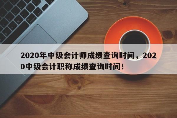 2020年中级会计师成绩查询时间，2020中级会计职称成绩查询时间！