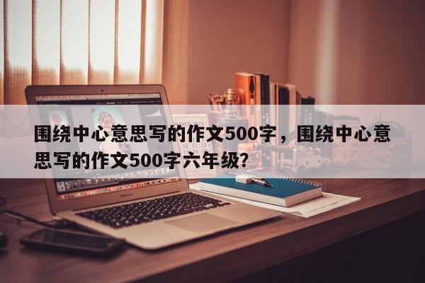 围绕中心意思写的作文500字，围绕中心意思写的作文500字六年级？