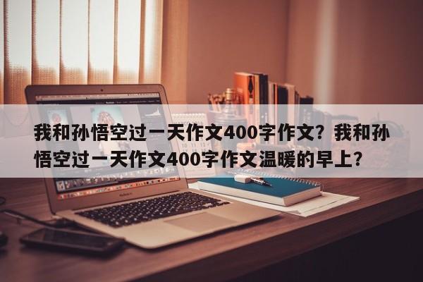 我和孙悟空过一天作文400字作文？我和孙悟空过一天作文400字作文温暖的早上？