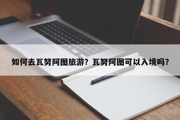 如何去瓦努阿图旅游？瓦努阿图可以入境吗？