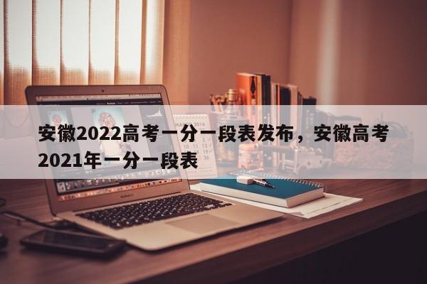 安徽2022高考一分一段表发布，安徽高考2021年一分一段表