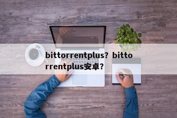 bittorrentplus？bittorrentplus安卓？