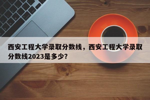 西安工程大学录取分数线，西安工程大学录取分数线2023是多少？