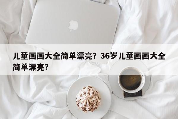 儿童画画大全简单漂亮？36岁儿童画画大全简单漂亮？