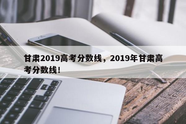 甘肃2019高考分数线，2019年甘肃高考分数线！