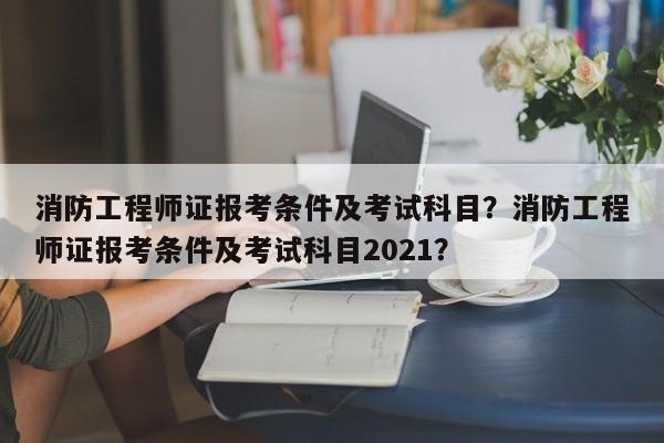 消防工程师证报考条件及考试科目？消防工程师证报考条件及考试科目2021？