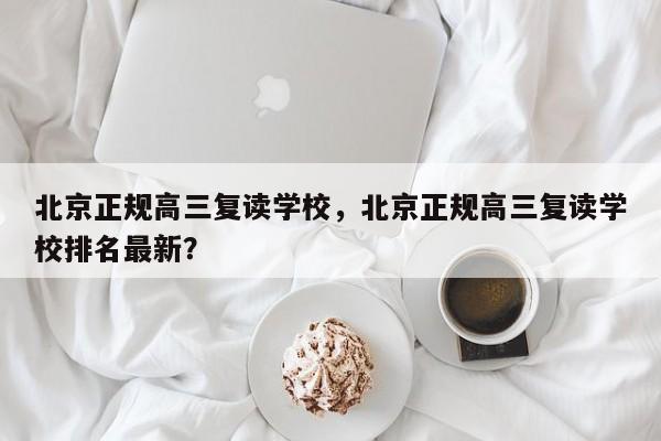 北京正规高三复读学校，北京正规高三复读学校排名最新？