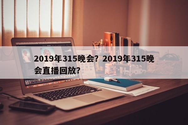 2019年315晚会？2019年315晚会直播回放？