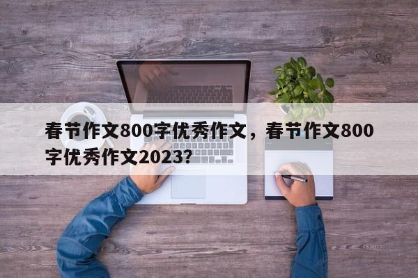 春节作文800字优秀作文，春节作文800字优秀作文2023？