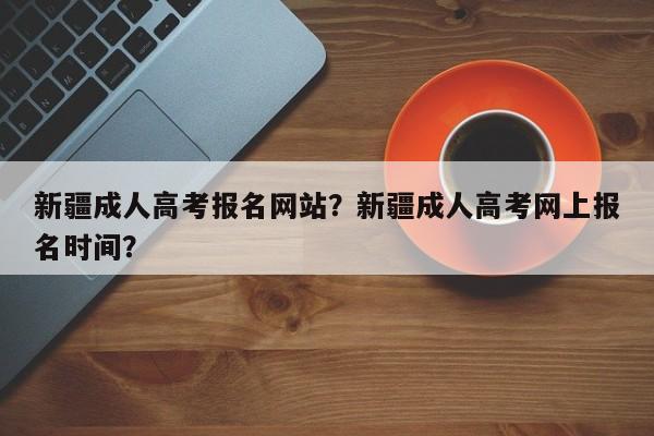 新疆成人高考报名网站？新疆成人高考网上报名时间？