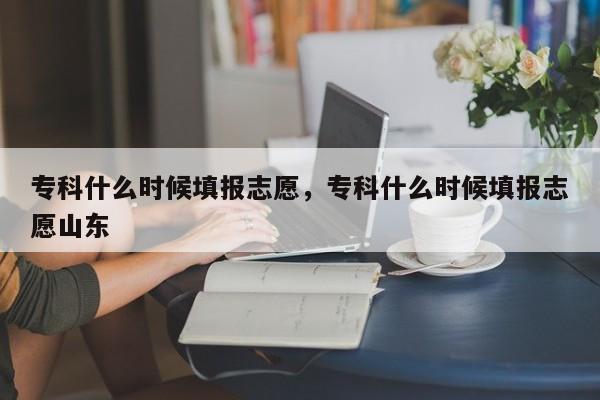 专科什么时候填报志愿，专科什么时候填报志愿山东