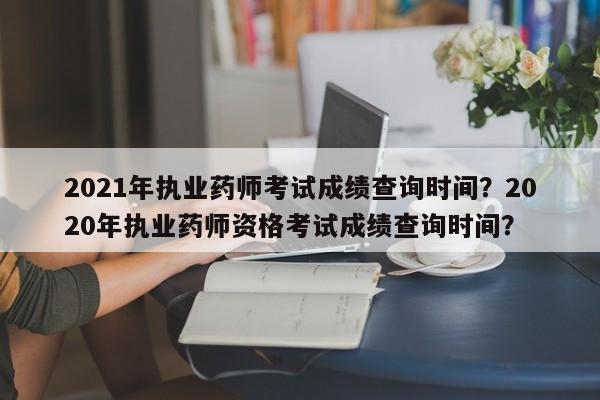 2021年执业药师考试成绩查询时间？2020年执业药师资格考试成绩查询时间？