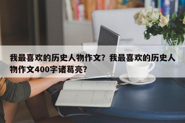 我最喜欢的历史人物作文？我最喜欢的历史人物作文400字诸葛亮？