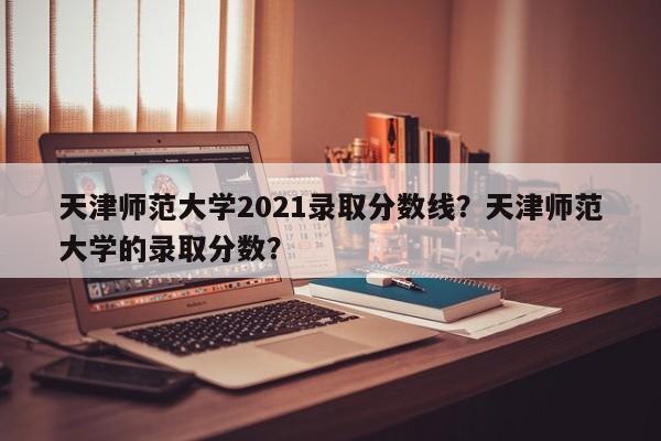 天津师范大学2021录取分数线？天津师范大学的录取分数？