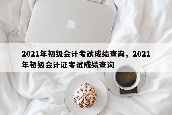 2021年初级会计考试成绩查询，2021年初级会计证考试成绩查询