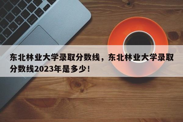 东北林业大学录取分数线，东北林业大学录取分数线2023年是多少！