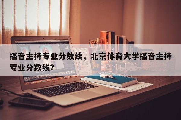 播音主持专业分数线，北京体育大学播音主持专业分数线？