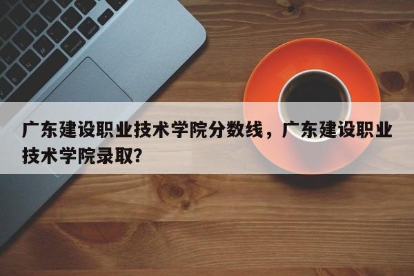 广东建设职业技术学院分数线，广东建设职业技术学院录取？