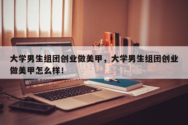 大学男生组团创业做美甲，大学男生组团创业做美甲怎么样！