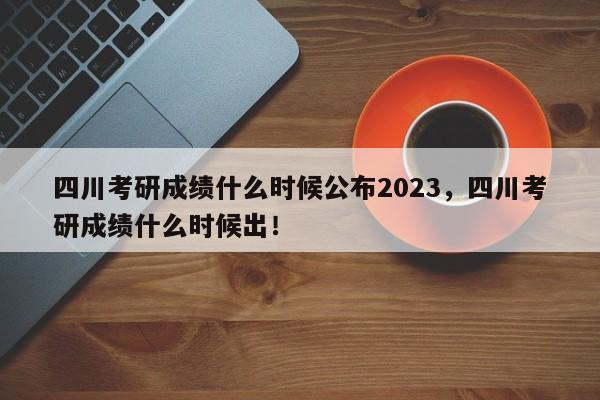 四川考研成绩什么时候公布2023，四川考研成绩什么时候出！