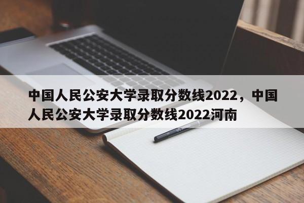 中国人民公安大学录取分数线2022，中国人民公安大学录取分数线2022河南