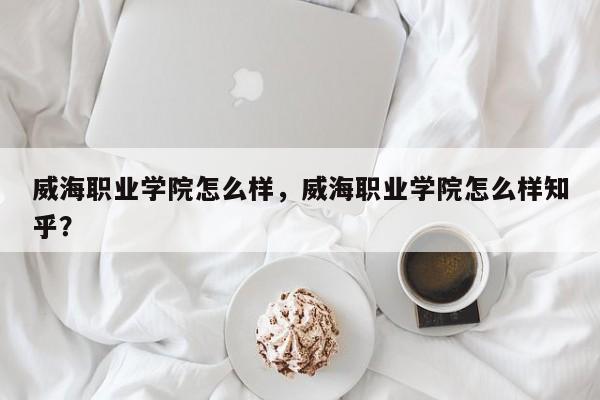 威海职业学院怎么样，威海职业学院怎么样知乎？