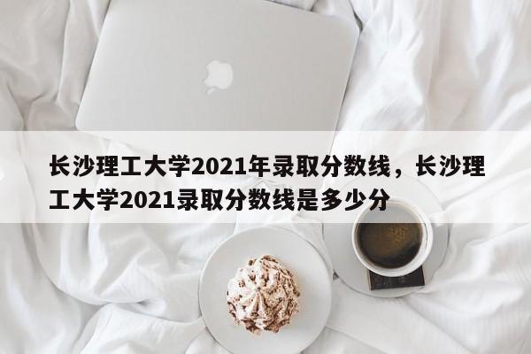 长沙理工大学2021年录取分数线，长沙理工大学2021录取分数线是多少分