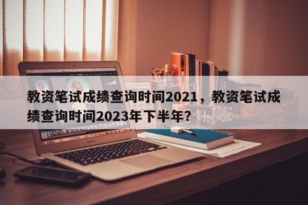 教资笔试成绩查询时间2021，教资笔试成绩查询时间2023年下半年？