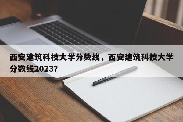 西安建筑科技大学分数线，西安建筑科技大学分数线2023？