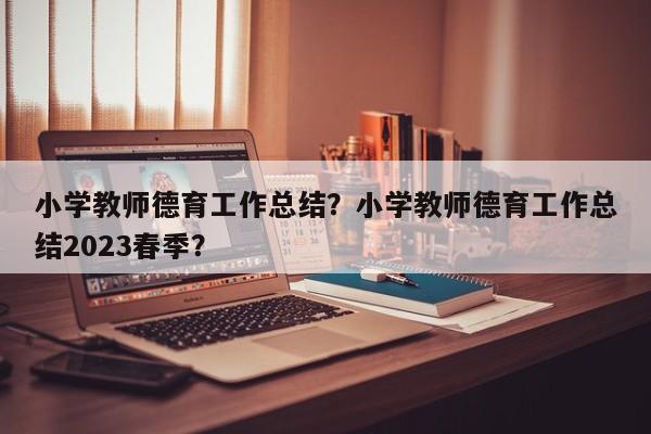 小学教师德育工作总结？小学教师德育工作总结2023春季？