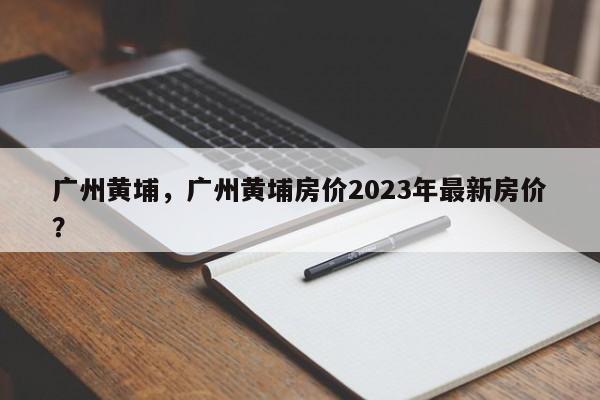 广州黄埔，广州黄埔房价2023年最新房价？