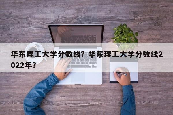 华东理工大学分数线？华东理工大学分数线2022年？