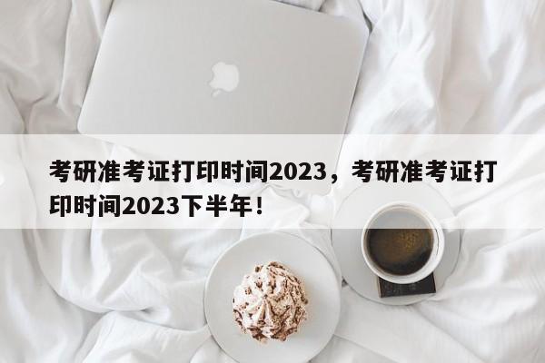 考研准考证打印时间2023，考研准考证打印时间2023下半年！