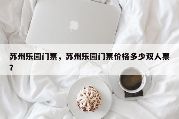 苏州乐园门票，苏州乐园门票价格多少双人票？