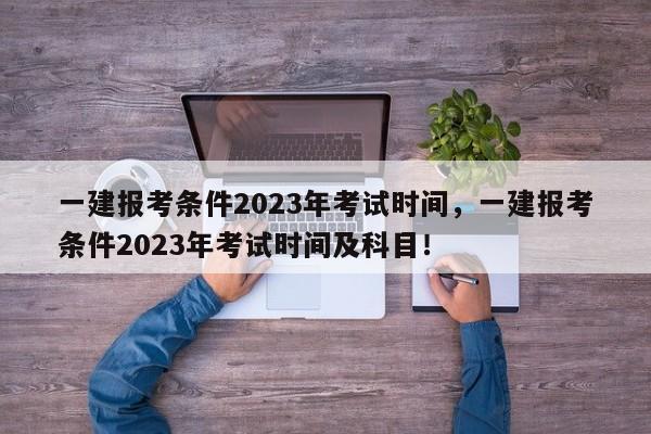 一建报考条件2023年考试时间，一建报考条件2023年考试时间及科目！