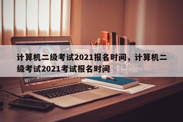 计算机二级考试2021报名时间，计算机二级考试2021考试报名时间