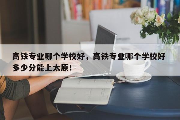 高铁专业哪个学校好，高铁专业哪个学校好 多少分能上太原！