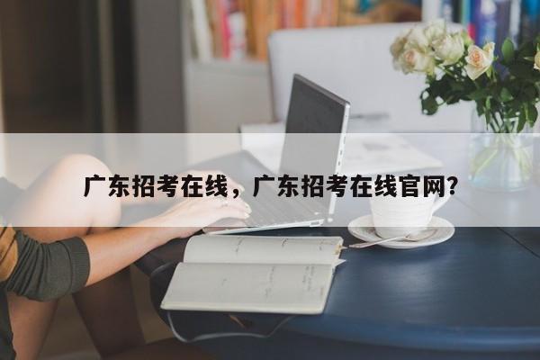 广东招考在线，广东招考在线官网？