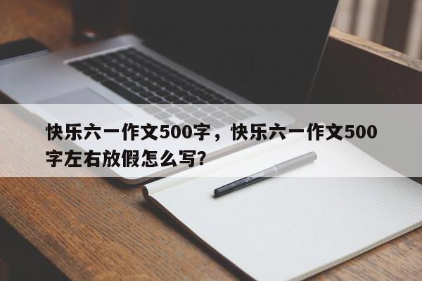 快乐六一作文500字，快乐六一作文500字左右放假怎么写？