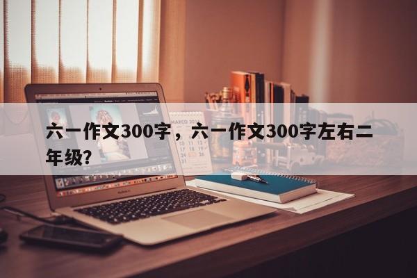 六一作文300字，六一作文300字左右二年级？