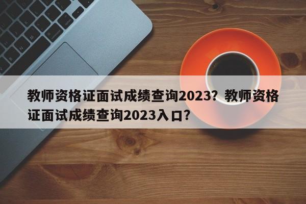 教师资格证面试成绩查询2023？教师资格证面试成绩查询2023入口？