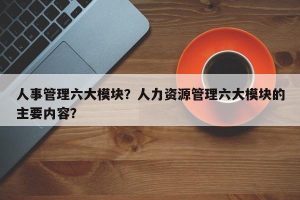 人事管理六大模块？人力资源管理六大模块的主要内容？