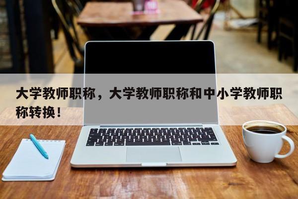 大学教师职称，大学教师职称和中小学教师职称转换！