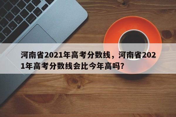 河南省2021年高考分数线，河南省2021年高考分数线会比今年高吗？