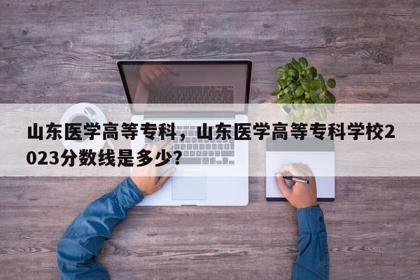 山东医学高等专科，山东医学高等专科学校2023分数线是多少？