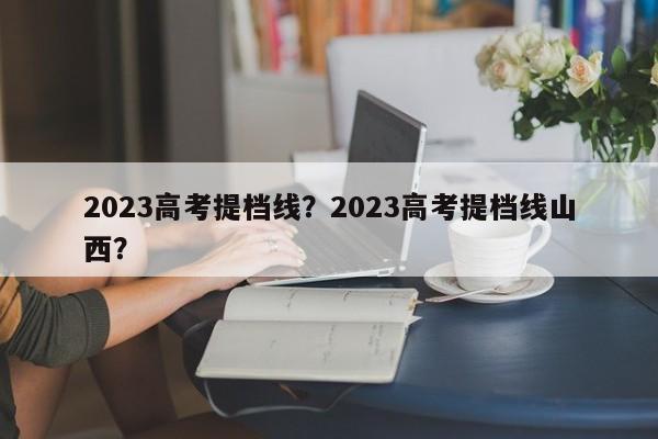 2023高考提档线？2023高考提档线山西？