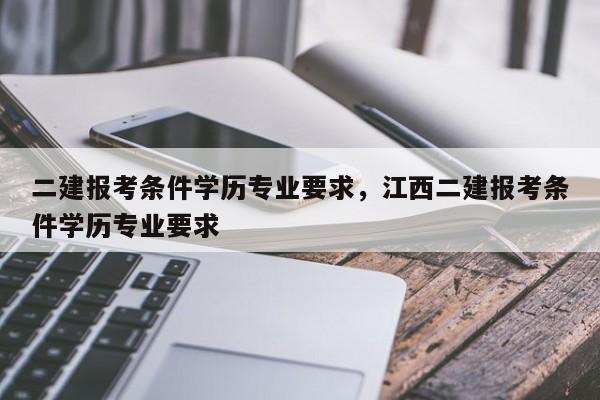 二建报考条件学历专业要求，江西二建报考条件学历专业要求