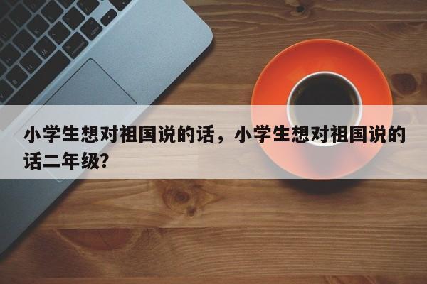 小学生想对祖国说的话，小学生想对祖国说的话二年级？