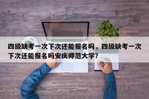 四级缺考一次下次还能报名吗，四级缺考一次下次还能报名吗安庆师范大学？