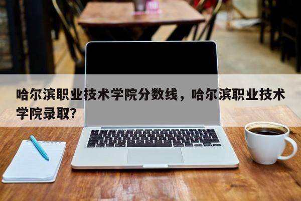 哈尔滨职业技术学院分数线，哈尔滨职业技术学院录取？